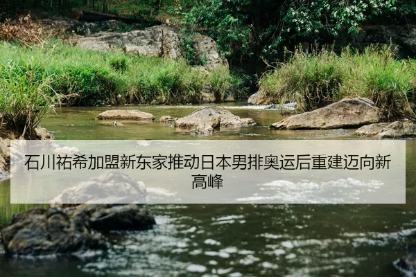 石川祐希加盟新东家推动日本男排奥运后重建迈向新高峰