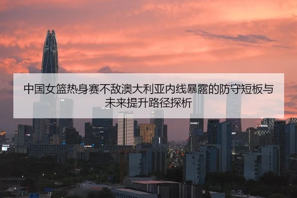 中国女篮热身赛不敌澳大利亚内线暴露的防守短板与未来提升路径探析